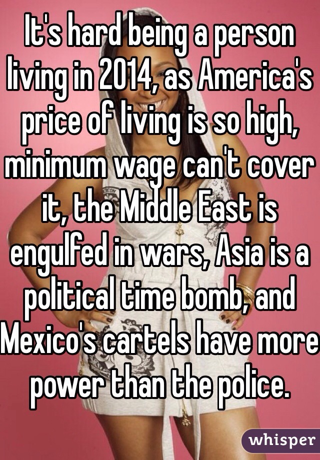 It's hard being a person living in 2014, as America's price of living is so high, minimum wage can't cover it, the Middle East is engulfed in wars, Asia is a political time bomb, and Mexico's cartels have more power than the police.