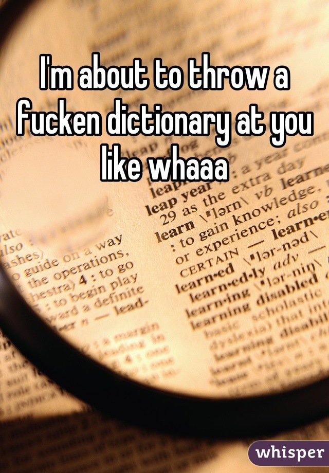I'm about to throw a fucken dictionary at you like whaaa