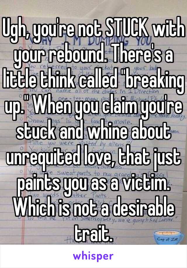Ugh, you're not STUCK with your rebound. There's a little think called "breaking up." When you claim you're stuck and whine about unrequited love, that just paints you as a victim. Which is not a desirable trait.