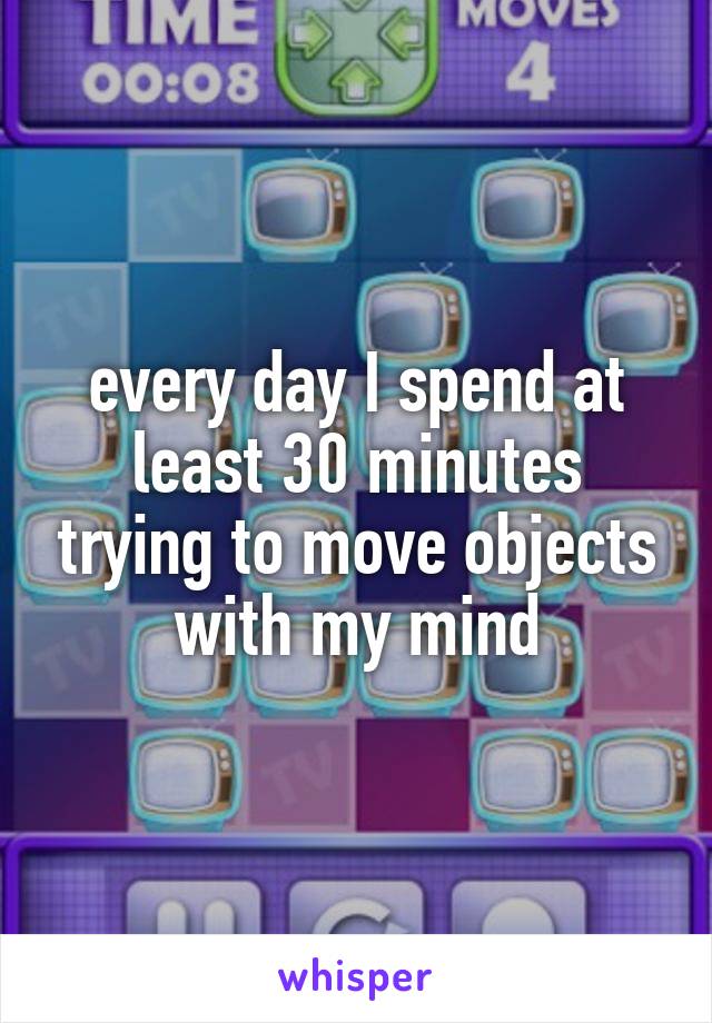 every day I spend at least 30 minutes trying to move objects with my mind