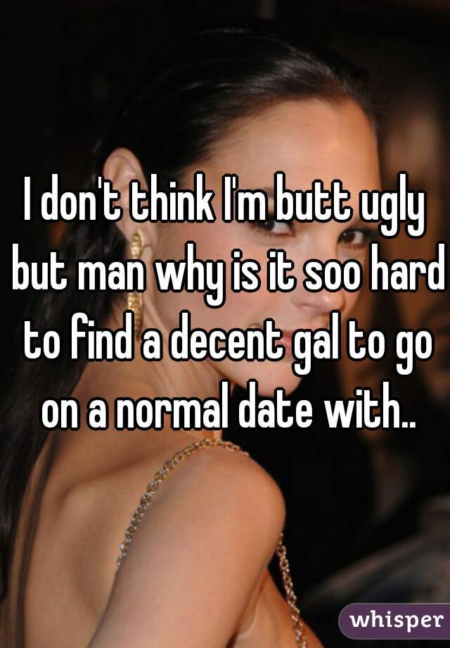 I don't think I'm butt ugly but man why is it soo hard to find a decent gal to go on a normal date with..