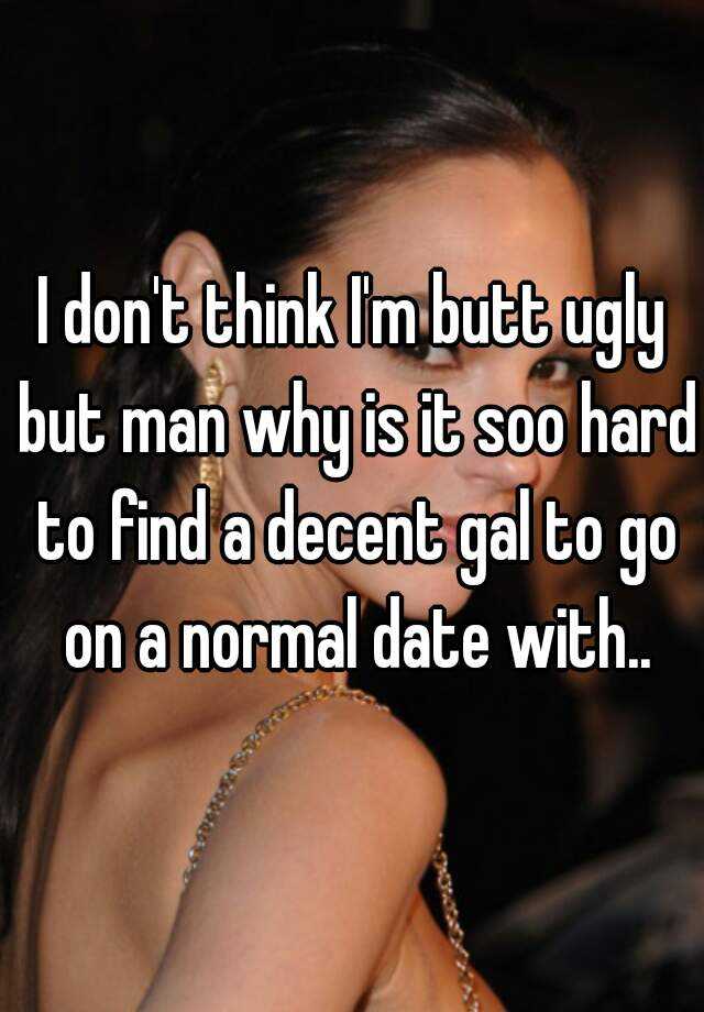 I don't think I'm butt ugly but man why is it soo hard to find a decent gal to go on a normal date with..