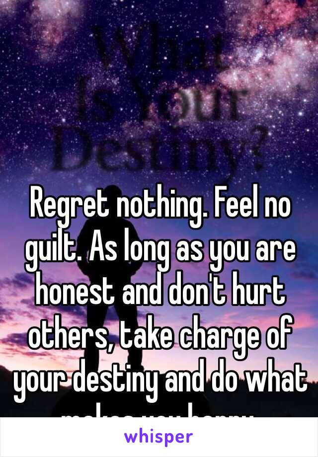 Regret nothing. Feel no guilt. As long as you are honest and don't hurt others, take charge of your destiny and do what makes you happy.