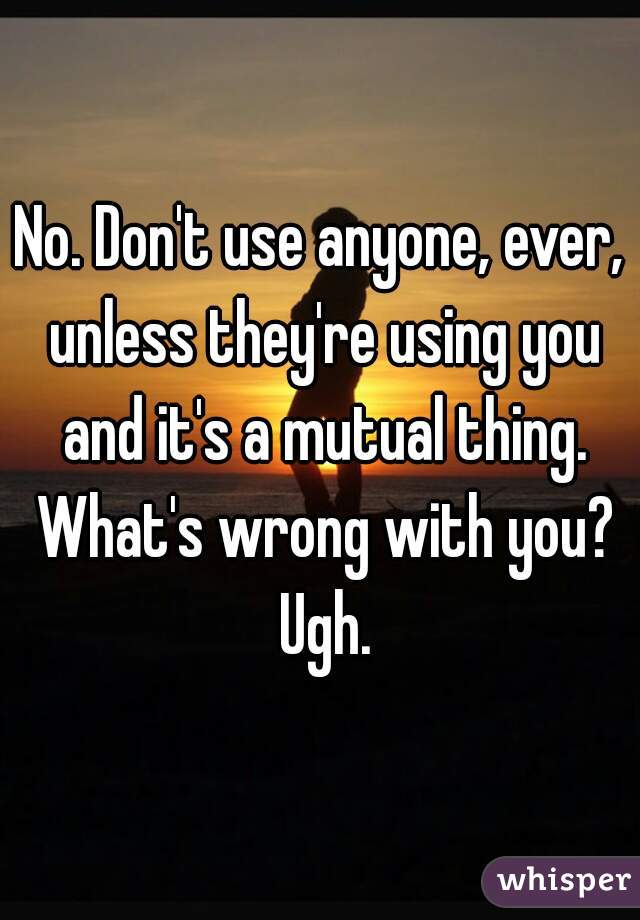 No. Don't use anyone, ever, unless they're using you and it's a mutual thing. What's wrong with you? Ugh.