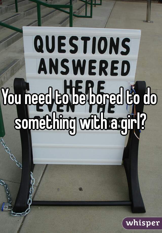 You need to be bored to do something with a girl?