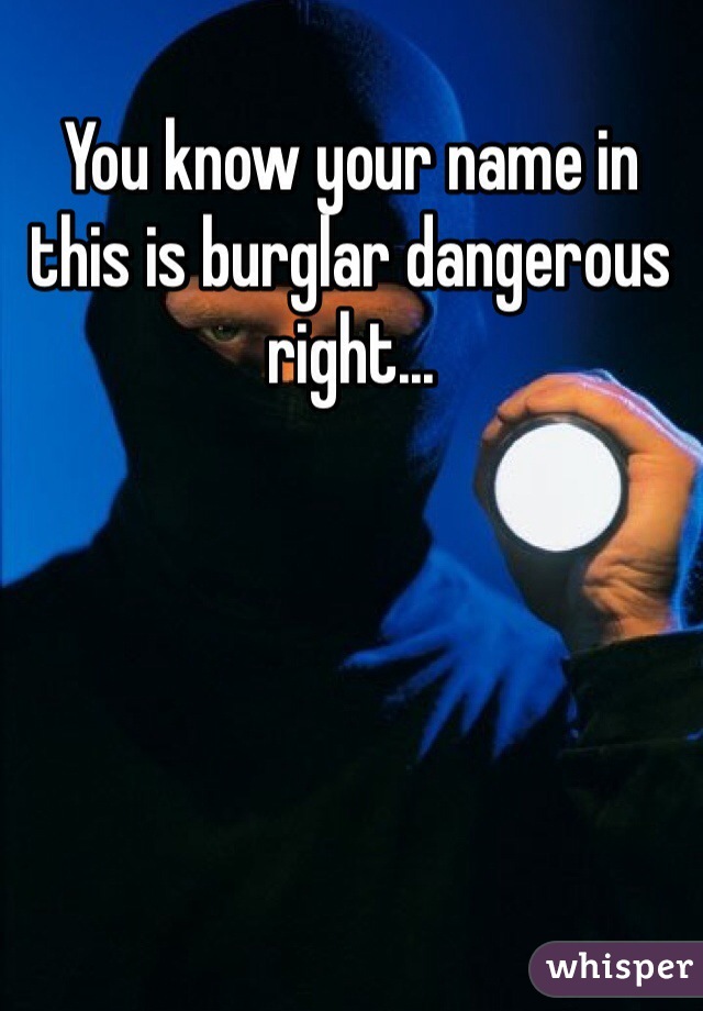You know your name in this is burglar dangerous right... 
