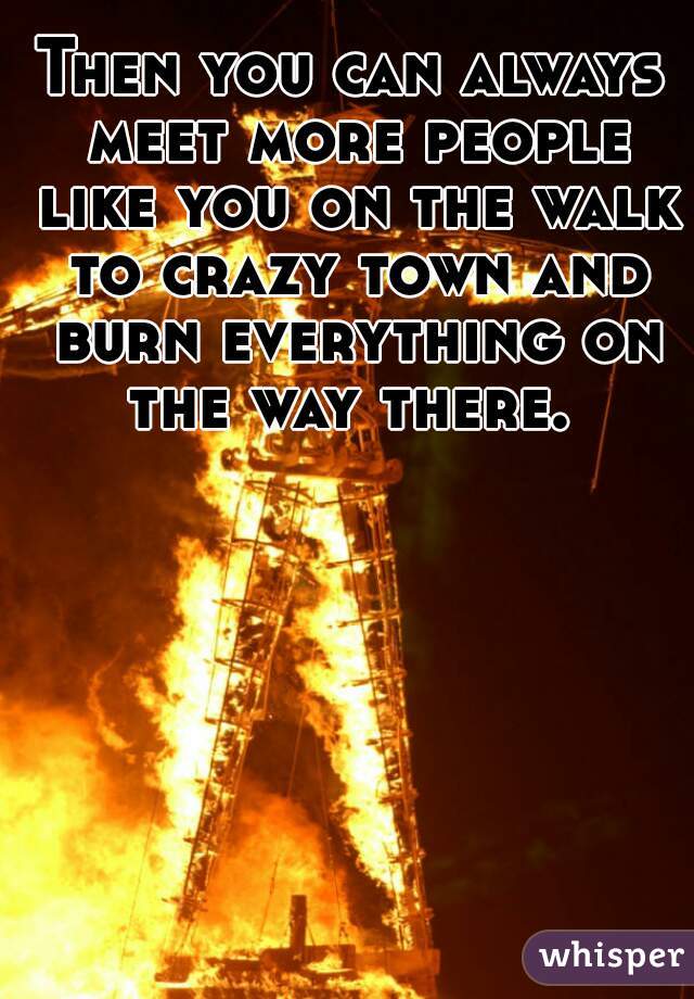 Then you can always meet more people like you on the walk to crazy town and burn everything on the way there. 