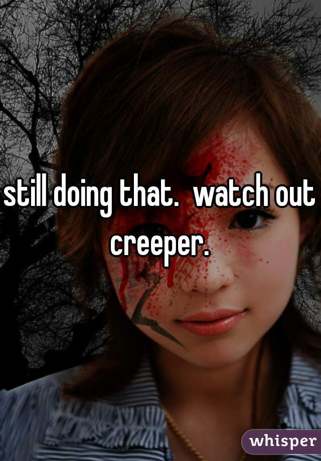 still doing that.  watch out creeper. 