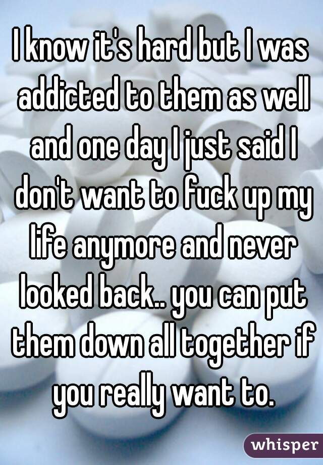 I know it's hard but I was addicted to them as well and one day I just said I don't want to fuck up my life anymore and never looked back.. you can put them down all together if you really want to.