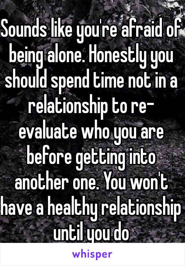 Sounds like you're afraid of being alone. Honestly you should spend time not in a relationship to re-evaluate who you are before getting into another one. You won't have a healthy relationship until you do