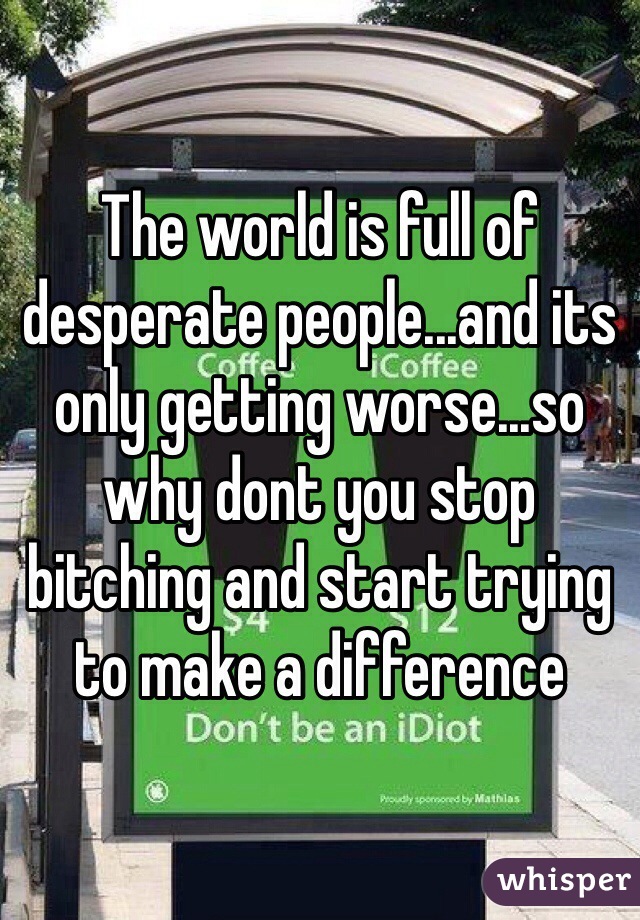 The world is full of desperate people...and its only getting worse...so why dont you stop bitching and start trying to make a difference