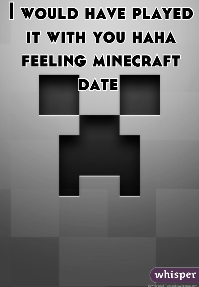 I would have played it with you haha feeling minecraft date 