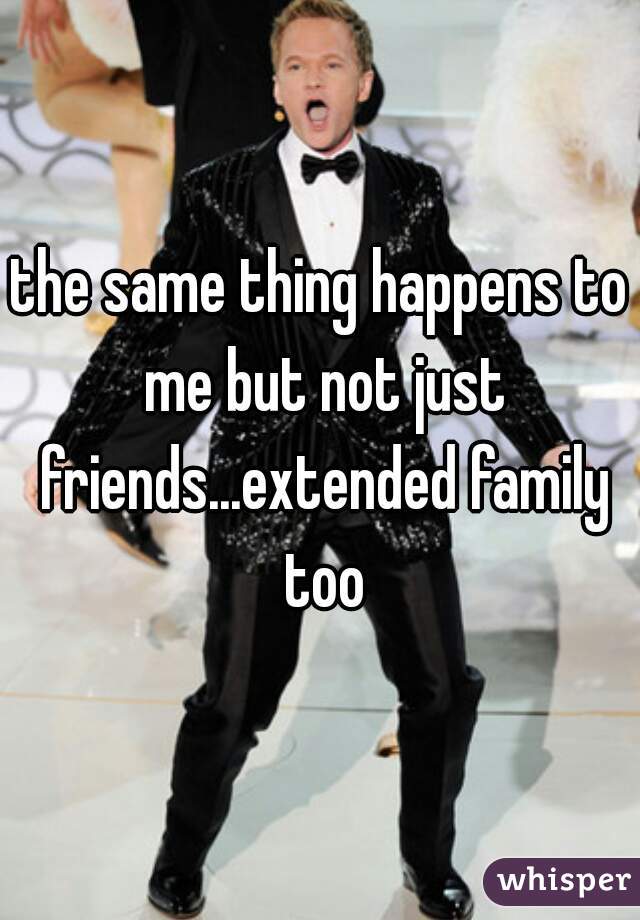 the same thing happens to me but not just friends...extended family too
