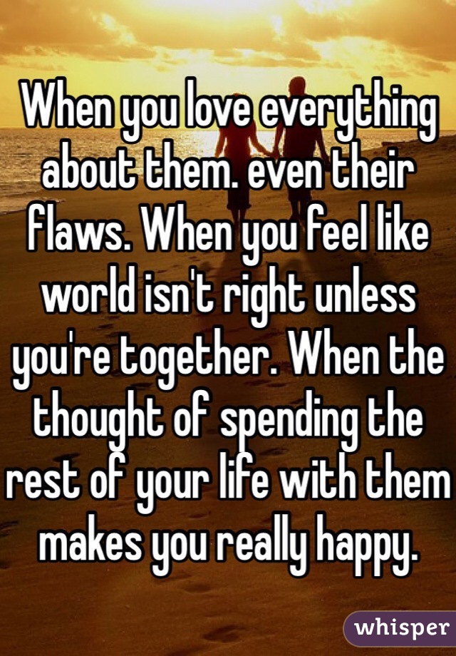 When you love everything about them. even their flaws. When you feel like world isn't right unless you're together. When the thought of spending the rest of your life with them makes you really happy.