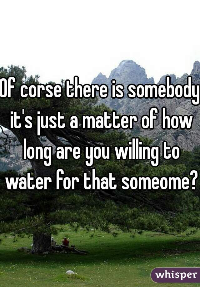 Of corse there is somebody it's just a matter of how long are you willing to water for that someome?