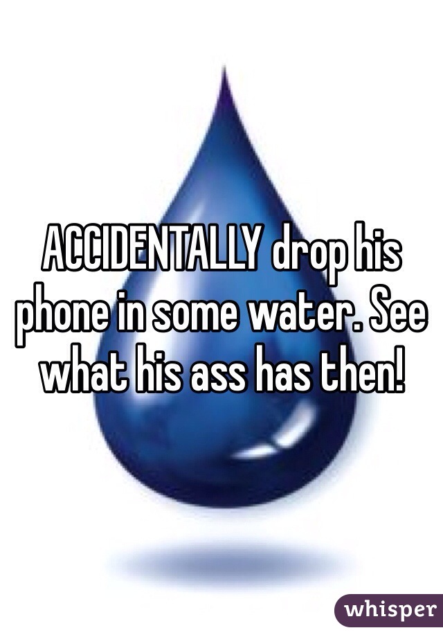 ACCIDENTALLY drop his phone in some water. See what his ass has then! 
