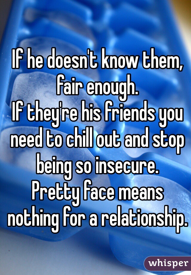 If he doesn't know them, fair enough.
If they're his friends you need to chill out and stop being so insecure.
Pretty face means nothing for a relationship.