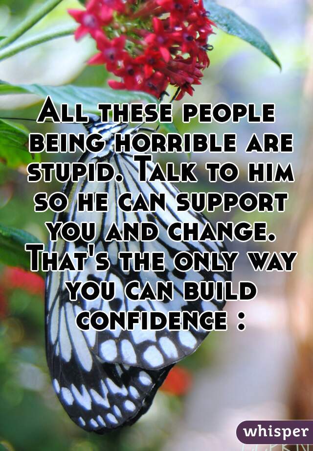 All these people being horrible are stupid. Talk to him so he can support you and change. That's the only way you can build confidence :)