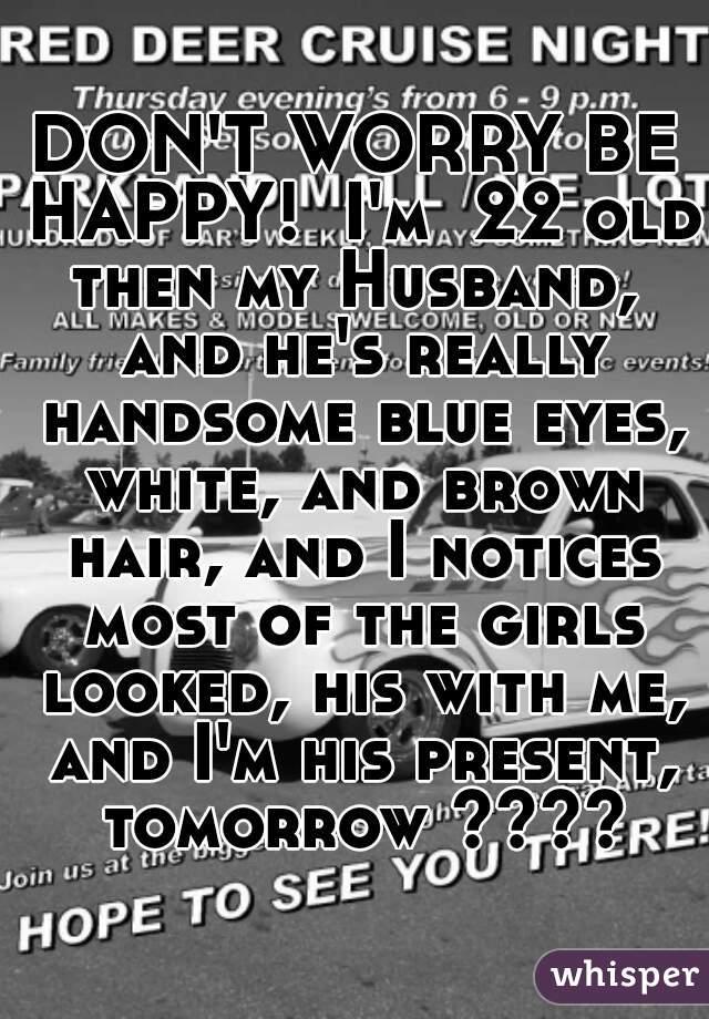 DON'T WORRY BE HAPPY!  I'm  22 old then my Husband,  and he's really handsome blue eyes, white, and brown hair, and I notices most of the girls looked, his with me, and I'm his present, tomorrow ????