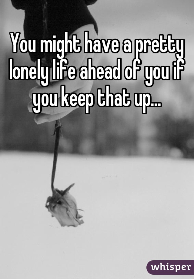 You might have a pretty lonely life ahead of you if you keep that up...