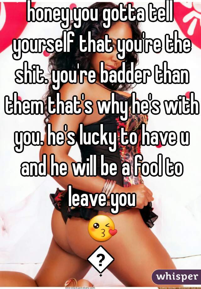 honey you gotta tell yourself that you're the shit. you're badder than them that's why he's with you. he's lucky to have u and he will be a fool to leave you 😘😘