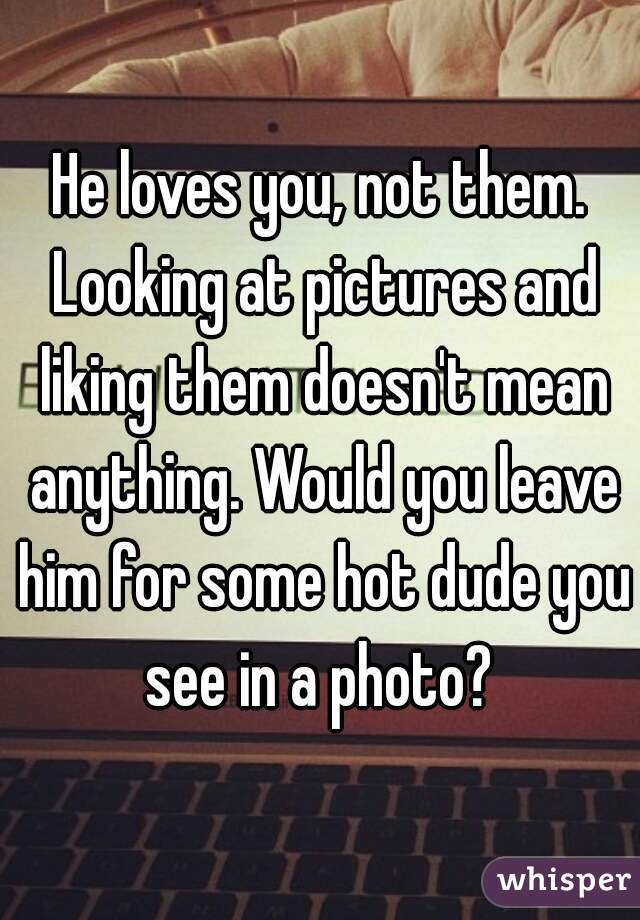 He loves you, not them. Looking at pictures and liking them doesn't mean anything. Would you leave him for some hot dude you see in a photo? 