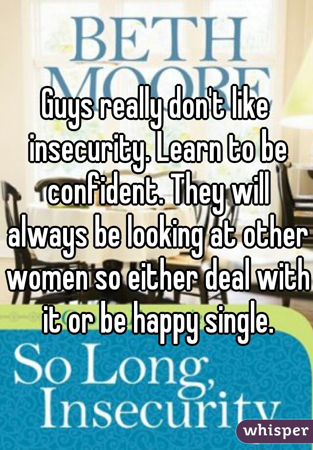 Guys really don't like insecurity. Learn to be confident. They will always be looking at other women so either deal with it or be happy single.