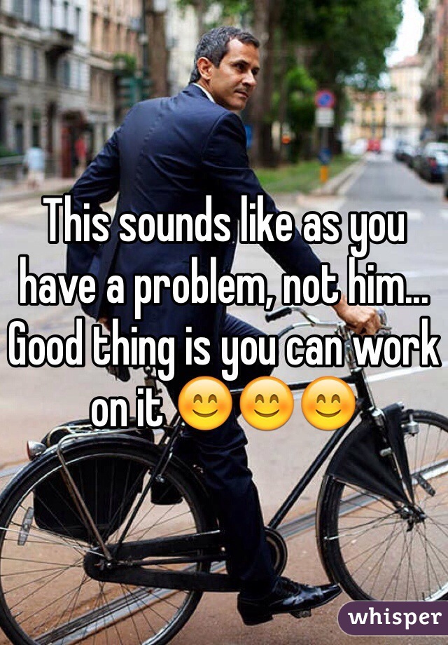 This sounds like as you have a problem, not him... Good thing is you can work on it 😊😊😊