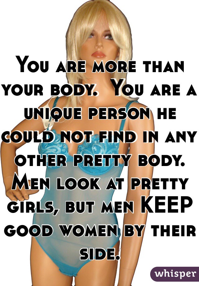 You are more than your body.  You are a unique person he could not find in any other pretty body.  Men look at pretty girls, but men KEEP good women by their side.