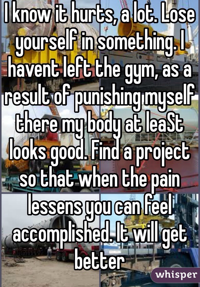 I know it hurts, a lot. Lose yourself in something. I havent left the gym, as a result of punishing myself there my body at leaSt looks good. Find a project so that when the pain lessens you can feel accomplished. It will get better