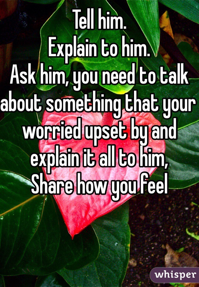 Tell him.
Explain to him.
Ask him, you need to talk about something that your worried upset by and explain it all to him,
Share how you feel 