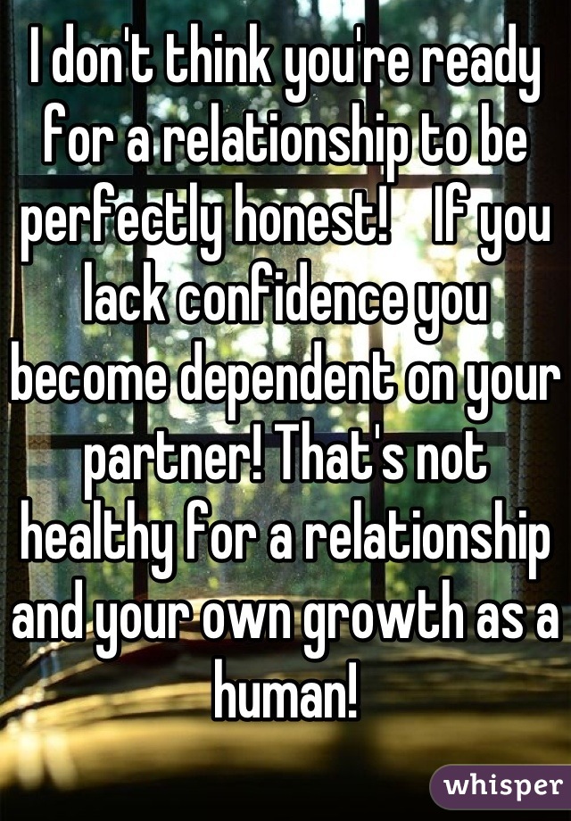 I don't think you're ready for a relationship to be perfectly honest!    If you lack confidence you become dependent on your partner! That's not healthy for a relationship and your own growth as a human!