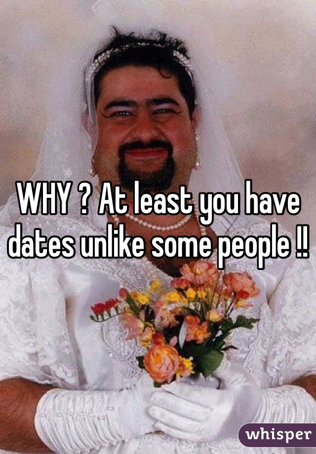WHY ? At least you have dates unlike some people !!