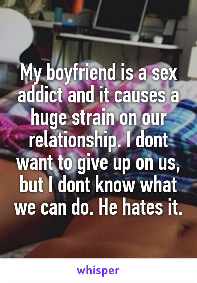 My boyfriend is a sex addict and it causes a huge strain on our relationship. I dont want to give up on us, but I dont know what we can do. He hates it.