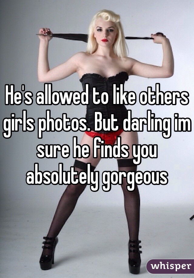 He's allowed to like others girls photos. But darling im sure he finds you absolutely gorgeous