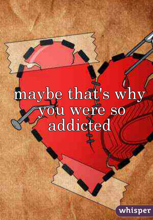 maybe that's why you were so addicted 
