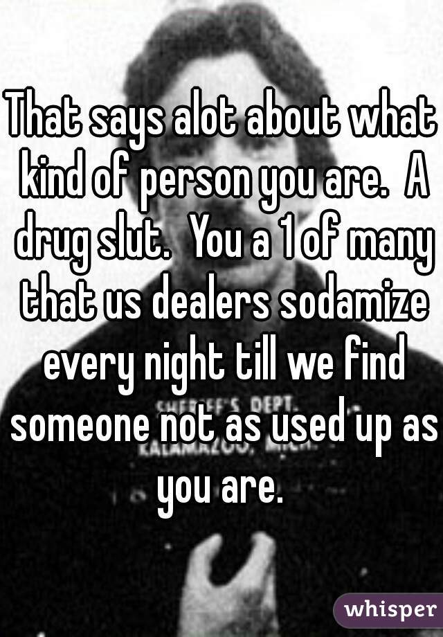 That says alot about what kind of person you are.  A drug slut.  You a 1 of many that us dealers sodamize every night till we find someone not as used up as you are. 