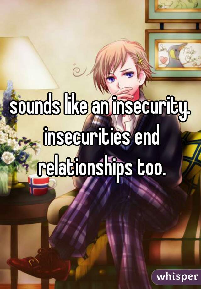 sounds like an insecurity. insecurities end relationships too.