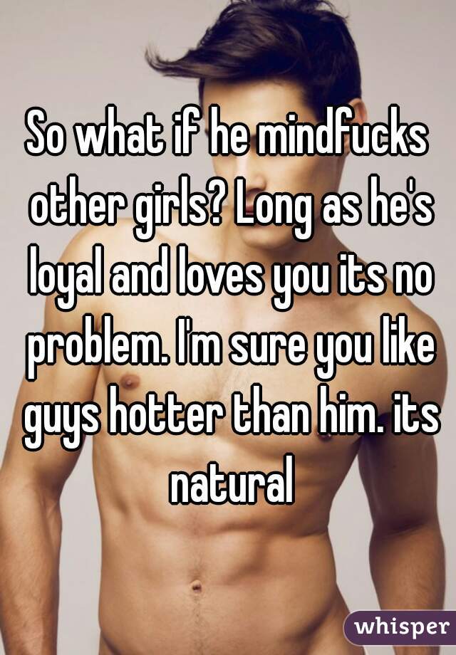 So what if he mindfucks other girls? Long as he's loyal and loves you its no problem. I'm sure you like guys hotter than him. its natural