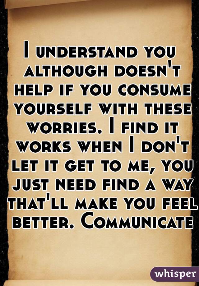 I understand you although doesn't help if you consume yourself with these worries. I find it works when I don't let it get to me, you just need find a way that'll make you feel better. Communicate