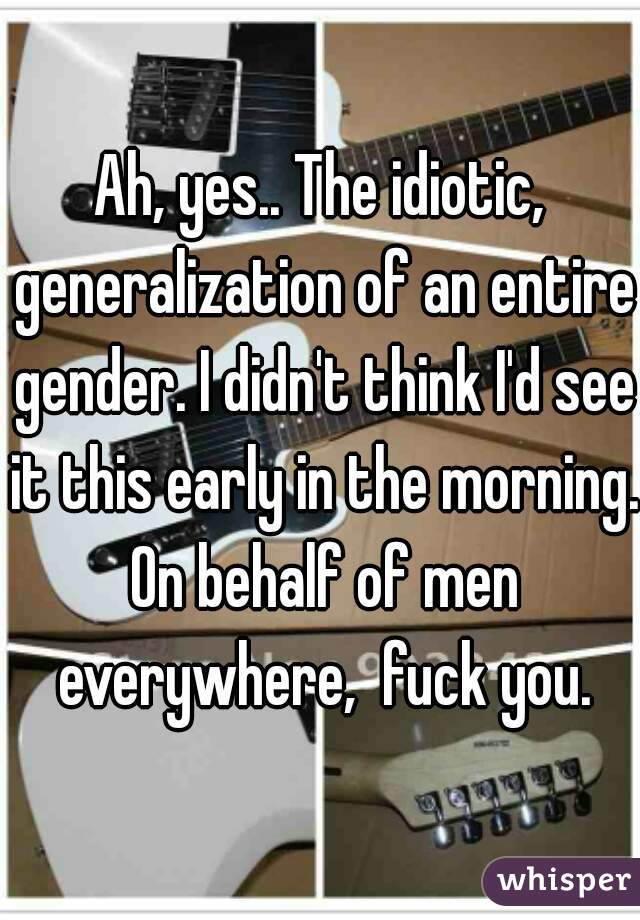 Ah, yes.. The idiotic, generalization of an entire gender. I didn't think I'd see it this early in the morning. On behalf of men everywhere,  fuck you.