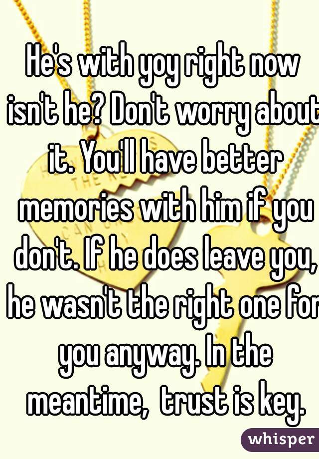 He's with yoy right now isn't he? Don't worry about it. You'll have better memories with him if you don't. If he does leave you, he wasn't the right one for you anyway. In the meantime,  trust is key.