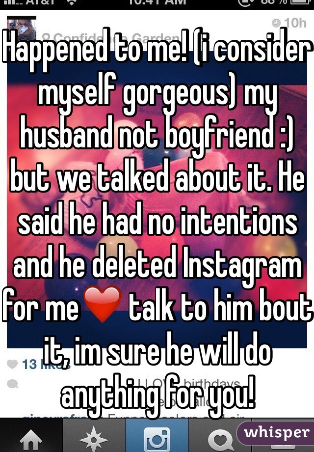 Happened to me! (i consider myself gorgeous) my husband not boyfriend :) but we talked about it. He said he had no intentions and he deleted Instagram for me❤️ talk to him bout it, im sure he will do anything for you!   