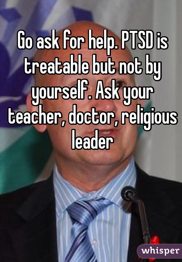 Go ask for help. PTSD is treatable but not by yourself. Ask your teacher, doctor, religious leader
