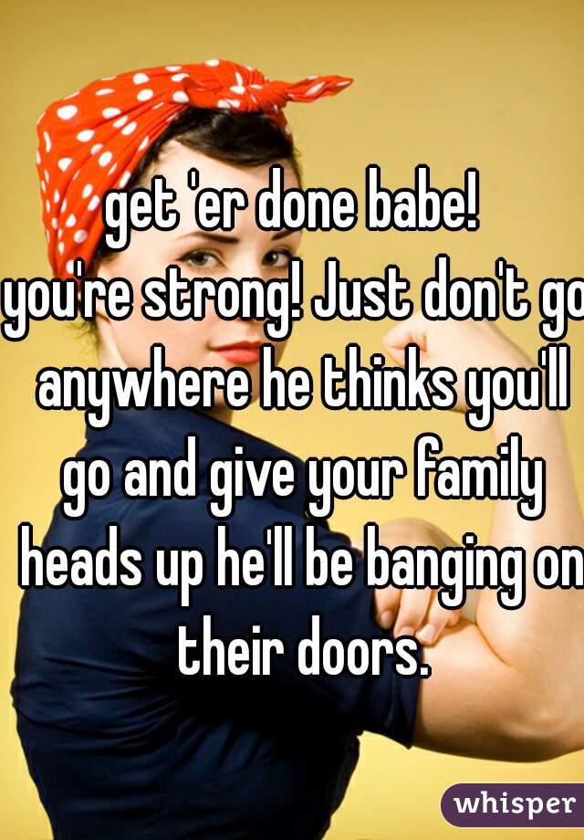 get 'er done babe! 

you're strong! Just don't go anywhere he thinks you'll go and give your family heads up he'll be banging on their doors.