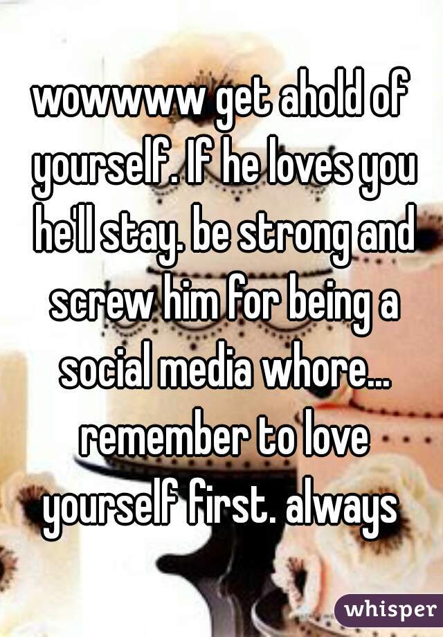 wowwww get ahold of yourself. If he loves you he'll stay. be strong and screw him for being a social media whore... remember to love yourself first. always 