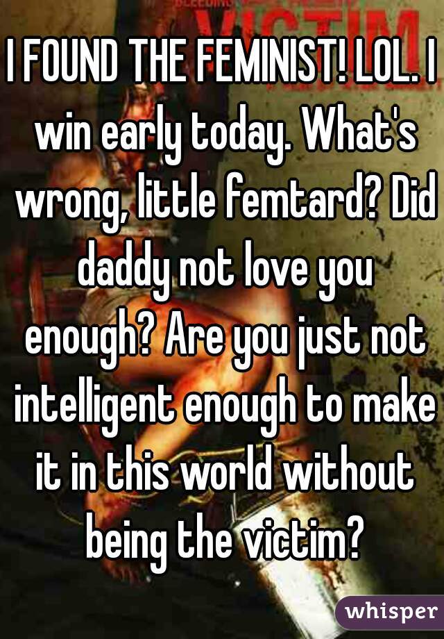 I FOUND THE FEMINIST! LOL. I win early today. What's wrong, little femtard? Did daddy not love you enough? Are you just not intelligent enough to make it in this world without being the victim?