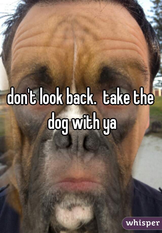 don't look back.  take the dog with ya