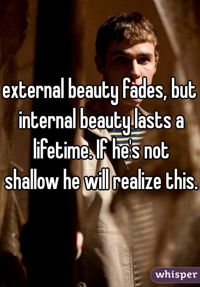 external beauty fades, but internal beauty lasts a lifetime. If he's not shallow he will realize this.