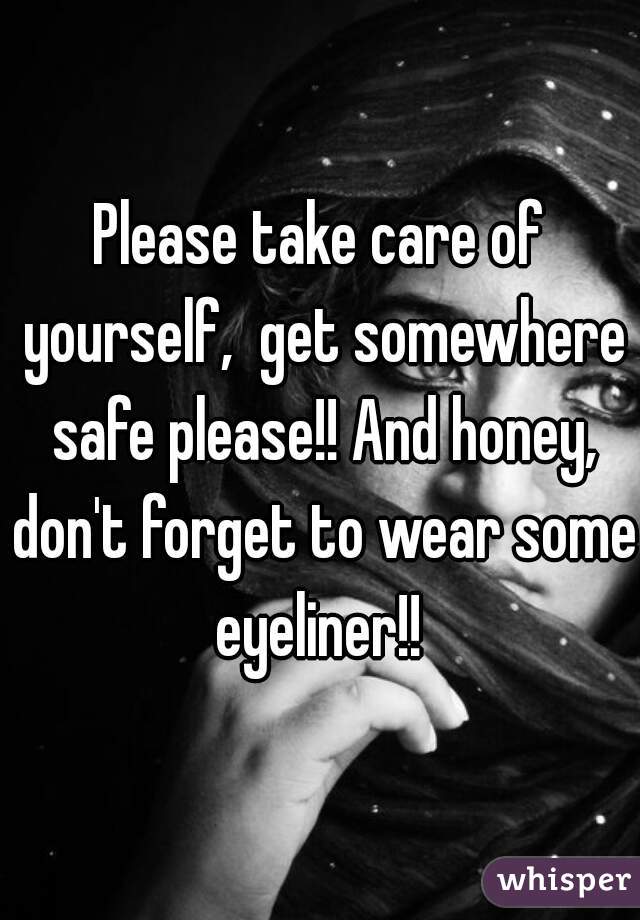 Please take care of yourself,  get somewhere safe please!! And honey, don't forget to wear some eyeliner!! 